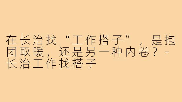 在长治找“工作搭子”，是抱团取暖，还是另一种内卷？-长治工作找搭子