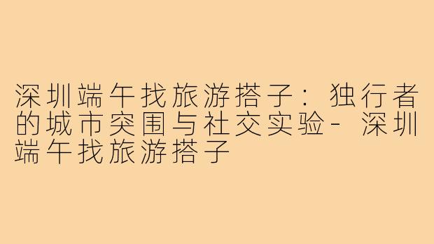 深圳端午找旅游搭子：独行者的城市突围与社交实验-深圳端午找旅游搭子