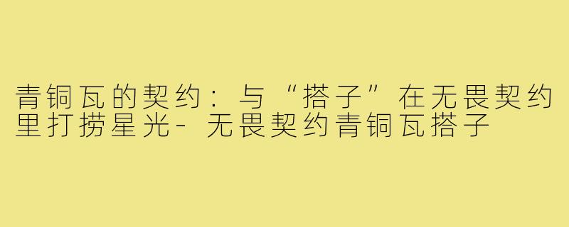 青铜瓦的契约：与“搭子”在无畏契约里打捞星光-无畏契约青铜瓦搭子