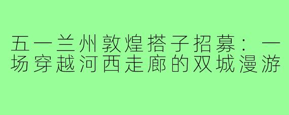 五一兰州敦煌搭子招募:一场穿越河西走廊的双城漫游