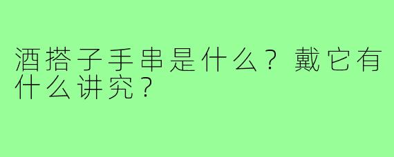 酒搭子手串是什么?戴它有什么讲究?