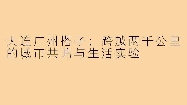 大连广州搭子:跨越两千公里的城市共鸣与生活实验