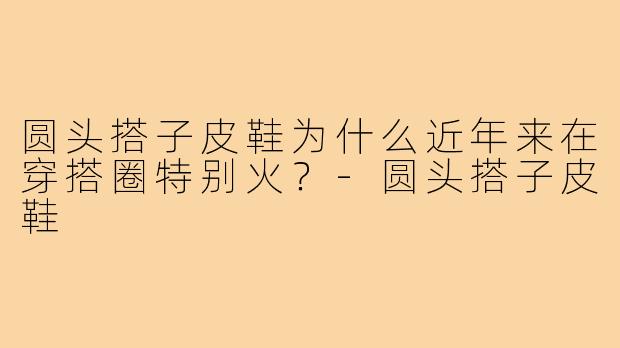 圆头搭子皮鞋为什么近年来在穿搭圈特别火？-圆头搭子皮鞋