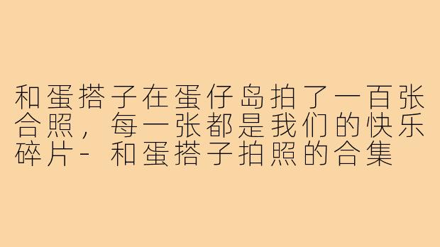 和蛋搭子在蛋仔岛拍了一百张合照，每一张都是我们的快乐碎片-和蛋搭子拍照的合集