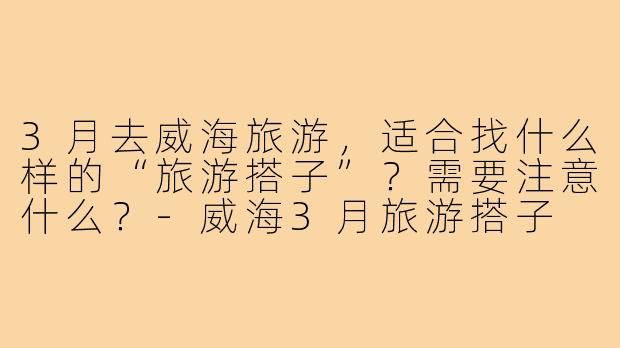 3月去威海旅游,适合找什么样的“旅游搭子”?需要注意什么?-威海3月旅游搭子