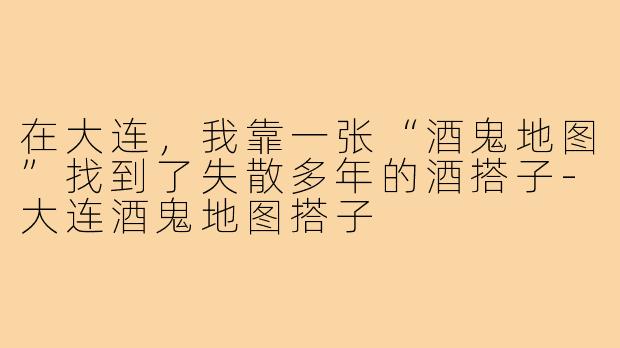 在大连,我靠一张“酒鬼地图”找到了失散多年的酒搭子-大连酒鬼地图搭子