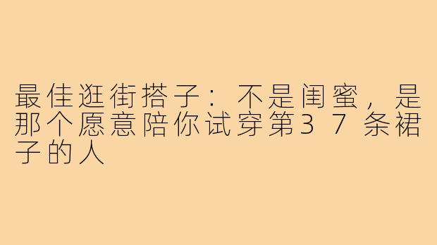 最佳逛街搭子:不是闺蜜,是那个愿意陪你试穿第37条裙子的人