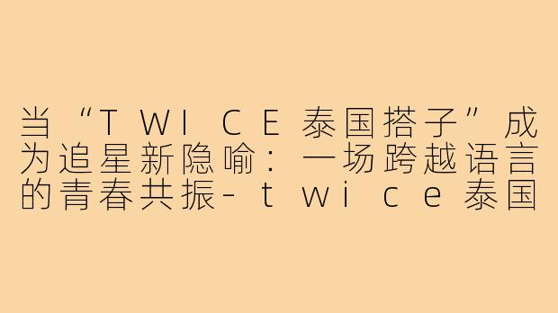 当“TWICE泰国搭子”成为追星新隐喻：一场跨越语言的青春共振-twice泰国搭子