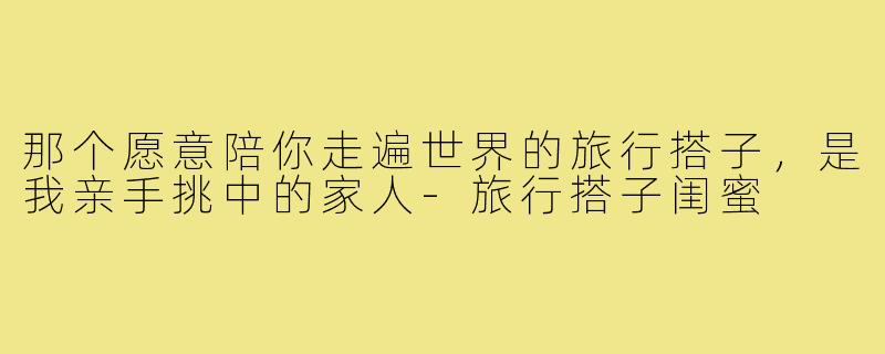那个愿意陪你走遍世界的旅行搭子，是我亲手挑中的家人-旅行搭子闺蜜