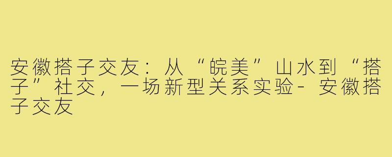 安徽搭子交友：从“皖美”山水到“搭子”社交，一场新型关系实验-安徽搭子交友