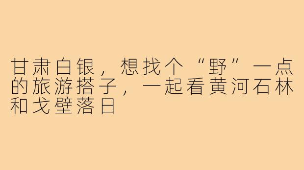 甘肃白银,想找个“野”一点的旅游搭子,一起看黄河石林和戈壁落日