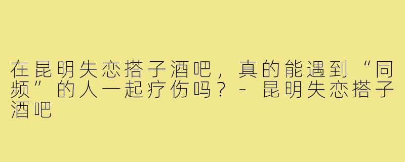在昆明失恋搭子酒吧，真的能遇到“同频”的人一起疗伤吗？-昆明失恋搭子酒吧