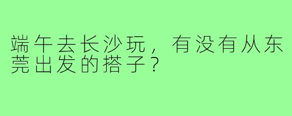 端午去长沙玩，有没有从东莞出发的搭子？