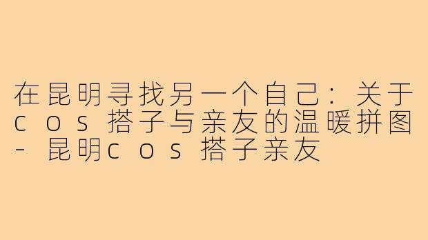 在昆明寻找另一个自己:关于cos搭子与亲友的温暖拼图-昆明cos搭子亲友