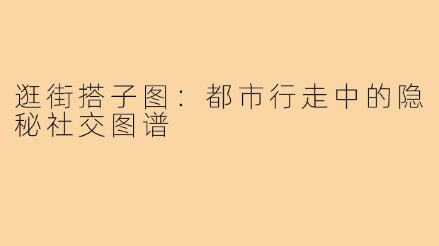 逛街搭子图：都市行走中的隐秘社交图谱