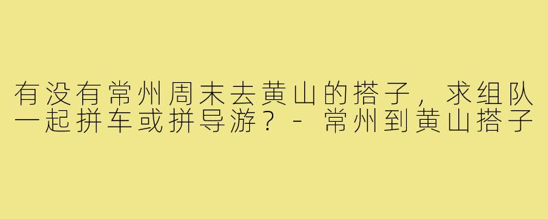 有没有常州周末去黄山的搭子，求组队一起拼车或拼导游？-常州到黄山搭子