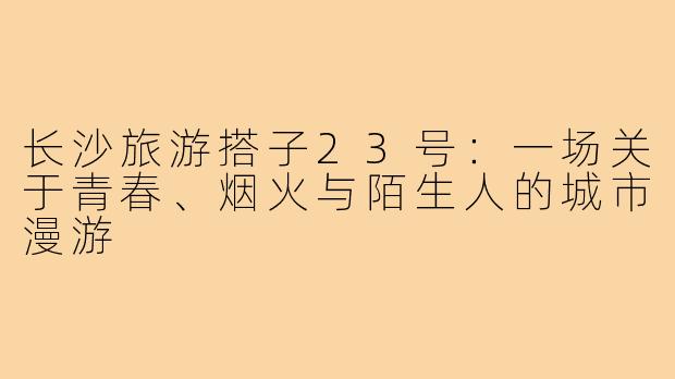 长沙旅游搭子23号:一场关于青春、烟火与陌生人的城市漫游