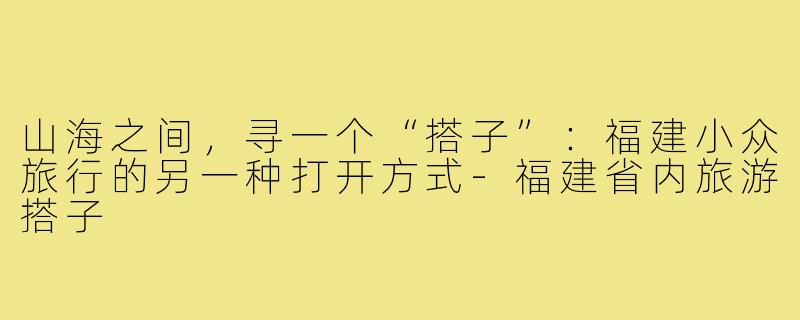 山海之间,寻一个“搭子”:福建小众旅行的另一种打开方式-福建省内旅游搭子