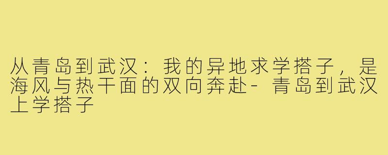 从青岛到武汉：我的异地求学搭子，是海风与热干面的双向奔赴-青岛到武汉上学搭子