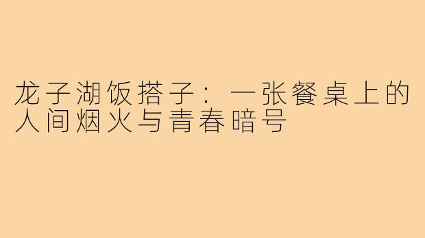 龙子湖饭搭子:一张餐桌上的人间烟火与青春暗号
