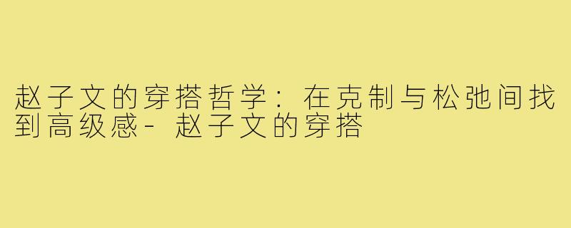 赵子文的穿搭哲学：在克制与松弛间找到高级感-赵子文的穿搭