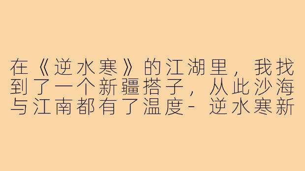 在《逆水寒》的江湖里,我找到了一个新疆搭子,从此沙海与江南都有了温度-逆水寒新疆搭子