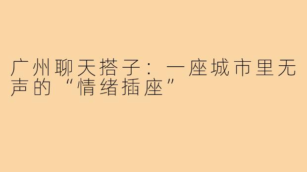 广州聊天搭子：一座城市里无声的“情绪插座”