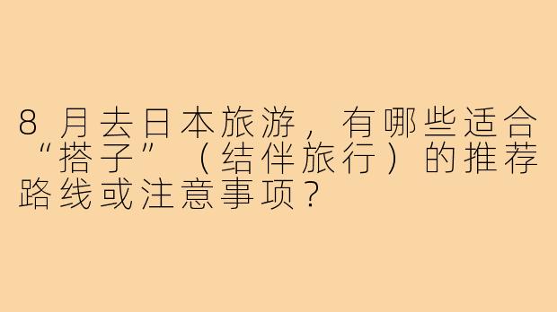 8月去日本旅游,有哪些适合“搭子”(结伴旅行)的推荐路线或注意事项?