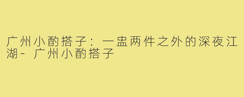 广州小酌搭子：一盅两件之外的深夜江湖-广州小酌搭子