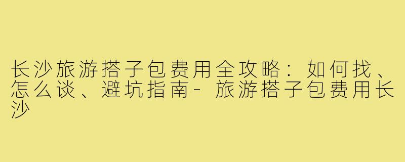 长沙旅游搭子包费用全攻略：如何找、怎么谈、避坑指南-旅游搭子包费用长沙