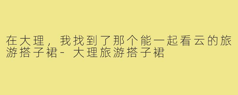 在大理,我找到了那个能一起看云的旅游搭子裙-大理旅游搭子裙
