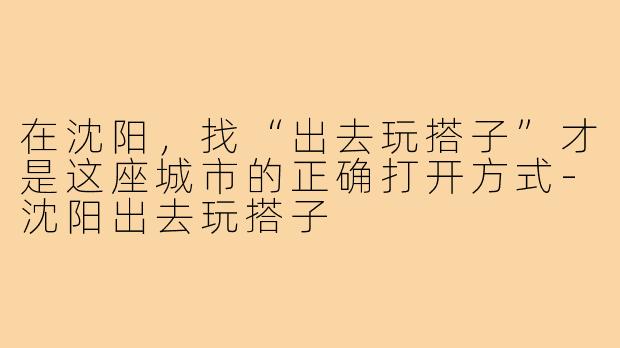 在沈阳，找“出去玩搭子”才是这座城市的正确打开方式-沈阳出去玩搭子