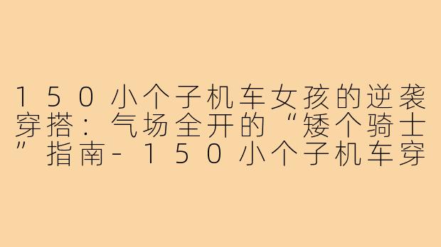 150小个子机车女孩的逆袭穿搭:气场全开的“矮个骑士”指南-150小个子机车穿搭