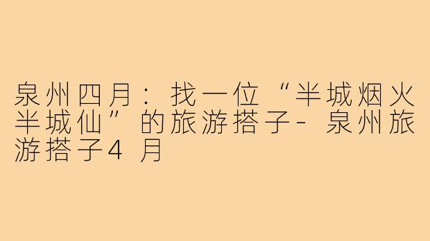 泉州四月：找一位“半城烟火半城仙”的旅游搭子-泉州旅游搭子4月