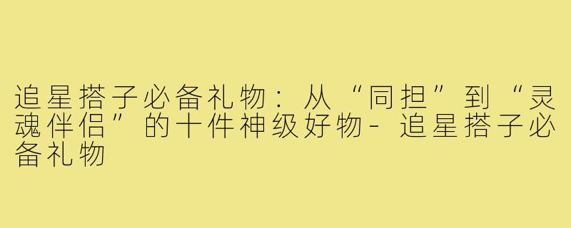 追星搭子必备礼物:从“同担”到“灵魂伴侣”的十件神级好物-追星搭子必备礼物