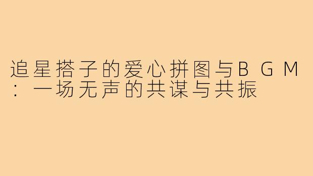 追星搭子的爱心拼图与BGM：一场无声的共谋与共振
