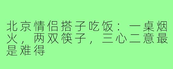 北京情侣搭子吃饭：一桌烟火，两双筷子，三心二意最是难得