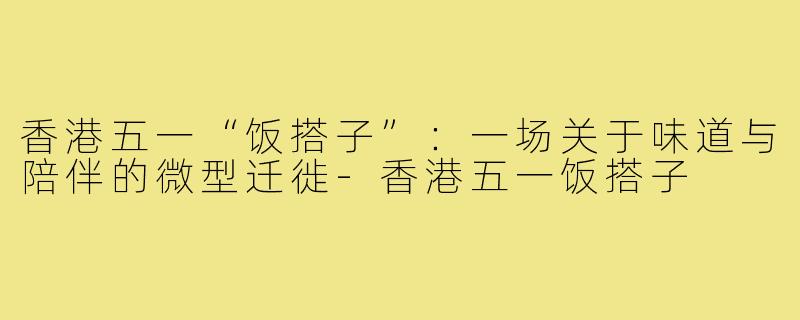 香港五一“饭搭子”：一场关于味道与陪伴的微型迁徙-香港五一饭搭子