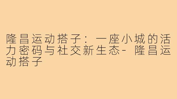 隆昌运动搭子：一座小城的活力密码与社交新生态-隆昌运动搭子