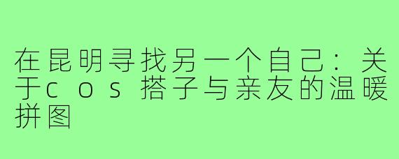 在昆明寻找另一个自己:关于cos搭子与亲友的温暖拼图