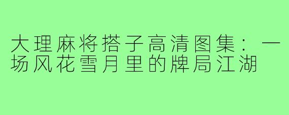大理麻将搭子高清图集：一场风花雪月里的牌局江湖
