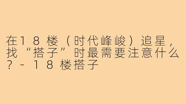 在18楼（时代峰峻）追星，找“搭子”时最需要注意什么？-18楼搭子