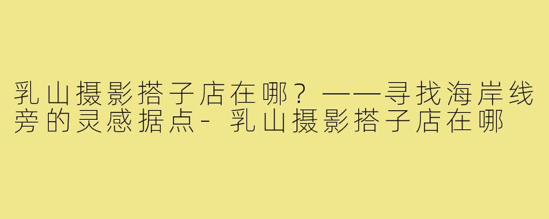 乳山摄影搭子店在哪?——寻找海岸线旁的灵感据点-乳山摄影搭子店在哪