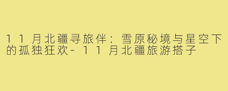 11月北疆寻旅伴:雪原秘境与星空下的孤独狂欢-11月北疆旅游搭子