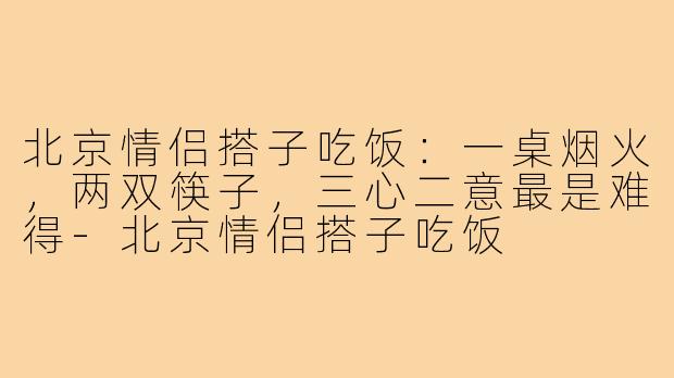 北京情侣搭子吃饭：一桌烟火，两双筷子，三心二意最是难得-北京情侣搭子吃饭
