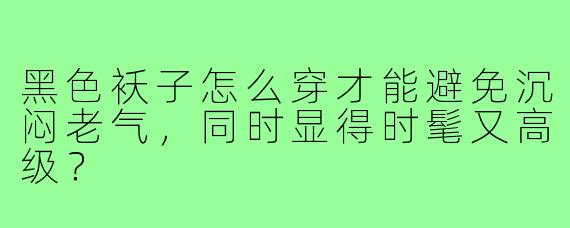 黑色袄子怎么穿才能避免沉闷老气,同时显得时髦又高级?