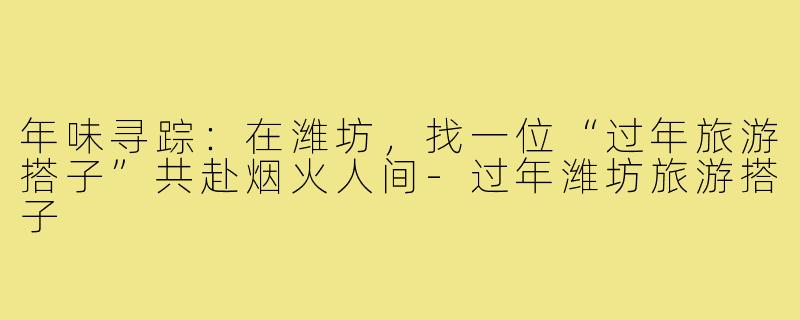 年味寻踪：在潍坊，找一位“过年旅游搭子”共赴烟火人间-过年潍坊旅游搭子