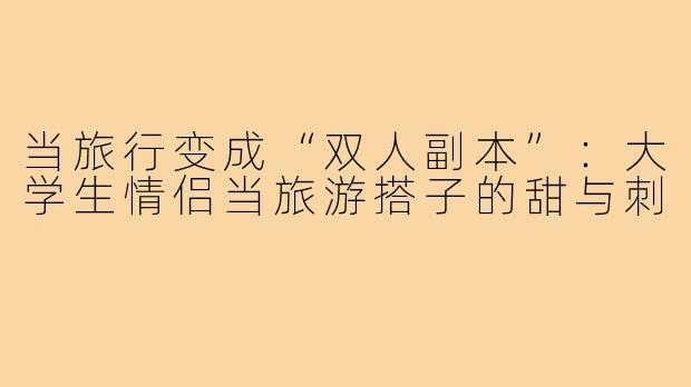 当旅行变成“双人副本”：大学生情侣当旅游搭子的甜与刺