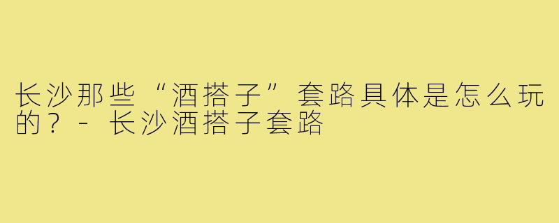长沙那些“酒搭子”套路具体是怎么玩的?-长沙酒搭子套路