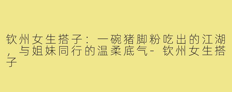 钦州女生搭子:一碗猪脚粉吃出的江湖,与姐妹同行的温柔底气-钦州女生搭子